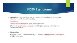 POEMS syndrome
 Definition: It is a para-neoplastic syndrome associated with a plasma cell
neoplasm, usually characterized by
- Fibrosis and
- Osteosclerotic changes in bone trabeculae, and
- Often with lymph node changes resembling the plasma cell variant of
Castleman disease.
 Abrreviation:
- Polyneuropathy, Organomegaly, Endocrinopathy, Monoclonal gammopathy,
and Skin changes
 