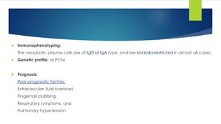 Immunophenotyping:
- The neoplastic plasma cells are of IgG or IgA type, and are lambda-restricted in almost all cases.
 Genetic profile: as PCM
 Prognosis:
- Poor prognostic factors:
- Extravascular fluid overload,
- Fingernail clubbing,
- Respiratory symptoms, and
- Pulmonary hypertension
 