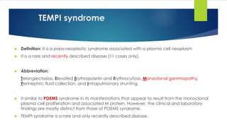 TEMPI syndrome
 Definition: It is a para-neoplastic syndrome associated with a plasma cell neoplasm
 It is a rare and recently described disease [11 cases only].
 Abbreviation:
- Telangiectasias, Elevated Erythropoietin and Erythrocytosis, Monoclonal gammopathy,
Perinephric fluid collection, and Intrapulmonary shunting.
-
 It similar to POEMS syndrome in its manifestations that appear to result from the monoclonal
plasma cell proliferation and associated M protein. However, the clinical and laboratory
findings are mostly distinct from those of POEMS syndrome.
 TEMPI syndrome is a rare and only recently described disease.
 
