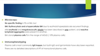  Microscopy:
- No specific finding in Pb or BM, but
- BM: Erythrocytosis and a hypercellular BM due to erythroid hyperplasia are recurrent findings.
- Mild erythroid and megakaryocytic atypia has been described in one patient, and reactive
lymphoid aggregates were present in another.
- BM clonal plasma cells % in the range of MGUS ( 10% plasma cells)
 Immunophenotyping
- Plasma cell is most commonly IgG kappa, but both IgG and IgA lambda have also been reported.
- There are no detailed descriptions of IPT of monoclonal plasma cells.
 
