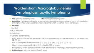 Waldenstrom Macroglobulinemia
Lymphoplasmacytic lymphoma
 WM: (mainly secretory cells) LPL(mainly proliferating cells)
 Definition: Post-germinal center lymphoid neoplasm with accumulation of a clonal population
of lymphocytes, lymphoplastic cells and plasma which secrete a monoclonal IgM.
 Etiology:
1- Familial.
2- HCV infection.
3- Radiation.
4- Genetic abnormalities.
- Point mutation of MYD88 gene in 90-100% of cases leading to high expression of nuclear factor
kβ (NF-kβ).
- Loss of all or part of chromosomes (17), (18), (19), (20), (21), (22), (X) or (Y).
- Gain in chromosomes (3), (4) or (12). - (6q-) in 50% of cases.
- No Ig heavy chain rearrangement which differentiates it from IgM plasma cell myeloma.
 Epidemiology: More in males after 60 years
 