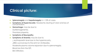 Clinical picture:
 Splenomegaly and hepatomegaly in < 15% of cases.
 Symptoms of Hyperviscosity: Headache, blurring of vision and loss of
concentration.
 Hemorrhage: may be due to:
- Dysfibrinogenemia.
- Thrombocytopenia.
 Symptoms of Neuropathy.
 Symptoms of Anemia; may be due to:
- ↓ erythropoietin level due to the hyperviscosity.
- ↓RBCs survival due to the anti I or I Antibodies.
- Moderate plasma volume expansion due to splenomegaly.
- Blood loss from the GIT.
- BM infiltration.
 