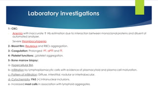 Laboratory investigations
1- CBC:
- Anemia with inaccurate ↑ Hb estimation due to interaction between monoclonal proteins and diluent of
automated analyzer.
- Severe thrombocytopenia.
2- Blood film: Reuleaux and RBCs aggregation.
3- Coagulation: Prolonged PT, aPTT and TT.
4- Platelet functions: ↓platelet aggregation.
5- Bone marrow biopsy:
a- Hypercellular BM.
b- Infiltration by lymphoplasmacytic cells with evidence of plasmacytoid and plasma cell maturation.
c- Pattern of infiltration: Diffuse, interstitial, nodular or intertrabecular.
d- Cytochemistry: PAS (+) intranuclear inclusions.
e- Increased mast cells in association with lymphoid aggregates
 