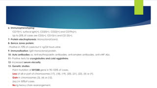 6- Immunophenotyping:
- CD19(+), surface IgM(+), CD20(+), CD22(+) and CD79a(+).
- Up to 20% of cases are CD5(+), CD10(+) and CD 23(+).
7- Protein electrophoresis: Monoclonal band.
8- Bence Jones protein:
- Positive in 70% of cases but ≤ 1g/24 hours urine.
9- Immunofixation: IgM monoclonal protein.
10- Auto antibodies as: Anti-erythropoietin antibodies, anti-amylein antibodies, anti-vWF Abs.
11- Positive tests for cryoglobulins and cold agglutinins.
12- Increased serum viscosity.
13- Genetic studies:
- Point mutation of MYD88 gene in 90-100% of cases.
- Loss of all or part of chromosomes (17), (18), (19), (20), (21), (22), (X) or (Y).
- Gain in chromosomes (3), (4) or (12).
- (6q-) in 50%of cases.
- No Ig heavy chain rearrangement.
 
