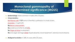 Monoclonal gammopathy of
undetermined significance (MGUS)
 Epidemiology: More common in males after 70 years.
 Characteristics:
- BM Plasma cells < 10 % which interstitial, scattered or in small clusters.
- M-protein: < 3 g/dl with
- No Bence Jones protein.
- No evidence of other B cell LPDs.
- No Organ or tissue involvement:
- No end organ damage CRAB (hypercalcemia, renal impairment, anemia or bone lesions).
 Malignant evolution: in 30% of cases after 25 years.
 