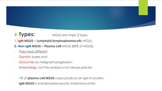  Types: MGUS are major 2 types
1- IgM MGUS = Lymphoid/lymphoplasmacytic MGUS.
2- Non-IgM MGUS = Plasma cell MGUS (80% of MGUS).
o They have different
- Genetic bases and
- Outcomes as malignant progression.
- Morphology, but this analysis is not always precise.
- 1% of plasma cell MGUS cases produce an IgM M protein.
- IgM MGUS is a lymphoplasmacytic lymphoma entity.
 