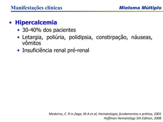 Hipercalcemia 30-40% dos pacientes Letargia, poliúria, polidipsia, constirpação, náuseas, vômitos Insuficiência renal pré-renal Manifestações clínicas Medeiros, C. R in Zago, M.A et al, Hematologia; fundamentos e prática, 2001 Hoffman Hematology 5th Edition, 2008 