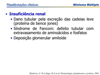 Insuficiência renal Dano tubular pela excreção das cadeias leve (proteína de bence jones)  Síndrome de Fanconi: defeito tubular com extravasamento de aminoácidos e fosfatos Deposição glomerular amiloide Manifestações clínicas Medeiros, C. R in Zago, M.A et al, Hematologia; fundamentos e prática, 2001 