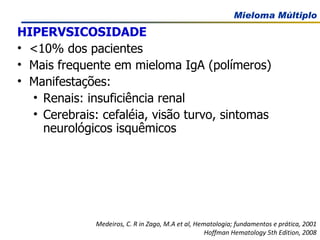 HIPERVSICOSIDADE   <10% dos pacientes Mais frequente em mieloma IgA (polímeros) Manifestações: Renais: insuficiência renal  Cerebrais: cefaléia, visão turvo, sintomas neurológicos isquêmicos Medeiros, C. R in Zago, M.A et al, Hematologia; fundamentos e prática, 2001 Hoffman Hematology 5th Edition, 2008 