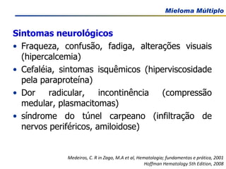 Sintomas neurológicos Fraqueza, confusão, fadiga, alterações visuais (hipercalcemia) Cefaléia, sintomas isquêmicos (hiperviscosidade pela paraproteína) Dor radicular, incontinência (compressão medular, plasmacitomas)  síndrome do túnel carpeano (infiltração de nervos periféricos, amiloidose) Medeiros, C. R in Zago, M.A et al, Hematologia; fundamentos e prática, 2001 Hoffman Hematology 5th Edition, 2008 