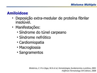 Amiloidose Deposição extra-medular de proteína fibrilar insolúvel. Manifestações:  Síndrome do túnel carpeano Síndrome nefrótico Cardiomiopatia Macroglossia Sangramentos Medeiros, C. R in Zago, M.A et al, Hematologia; fundamentos e prática, 2001 Hoffman Hematology 5th Edition, 2008 