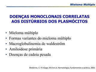 DOENÇAS MONOCLONAIS CORRELATAS AOS DISTÚRBIOS DOS PLASMÓCITOS Mieloma múltiplo Formas variantes do mieloma múltiplo Macroglobulinemia de waldeström Amiloidose primária Doenças de cadeia pesada Medeiros, C. R inZago, M.A et al, Hematologia; fundamentos e prática, 2001 