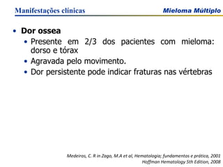 Dor ossea Presente em 2/3 dos pacientes com mieloma: dorso e tórax Agravada pelo movimento. Dor persistente pode indicar fraturas nas vértebras Manifestações clínicas Medeiros, C. R in Zago, M.A et al, Hematologia; fundamentos e prática, 2001 Hoffman Hematology 5th Edition, 2008 