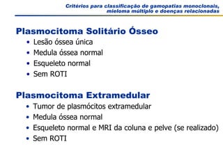 Critérios para classificação de gamopatias monoclonais, mieloma múltiplo e doenças relacionadas Tumor de plasmócitos extramedular Medula óssea normal Esqueleto normal e MRI da coluna e pelve (se realizado) Sem ROTI Plasmocitoma Extramedular Lesão óssea única Medula óssea normal Esqueleto normal Sem ROTI Plasmocitoma Solitário Ósseo 