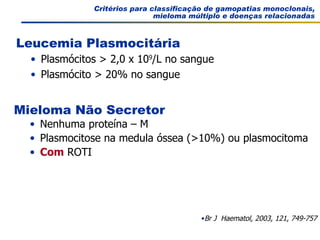 Critérios para classificação de gamopatias monoclonais, mieloma múltiplo e doenças relacionadas Br J  Haematol, 2003, 121, 749-757 Plasmócitos > 2,0 x 10 9 /L no sangue Plasmócito > 20% no sangue Leucemia Plasmocitária Nenhuma proteína – M Plasmocitose na medula óssea (>10%) ou plasmocitoma Com  ROTI Mieloma Não Secretor 
