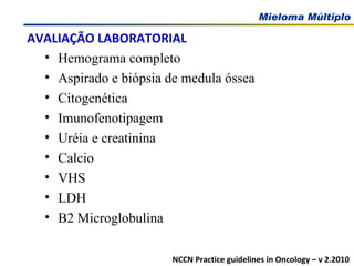 AVALIAÇÃO LABORATORIAL Hemograma completo Aspirado e biópsia de medula óssea Citogenética Imunofenotipagem Uréia e creatinina Calcio VHS LDH Β 2 Microglobulina NCCN Practice guidelines in Oncology – v 2.2010 