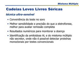 Cadeias Leves Livres Séricas Conveniência do teste no soro Melhor sensibilidade e precisão do que a eletroforese, melhor para avaliar remissão completa Resultados numéricos para monitorar a doença Identificação da amiloidose AL e do mieloma múltiplo não secretor, onde não é possível detectar proteínas monoclonais por testes convencionais técnica ultra-sensível 