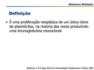 É uma proliferação neoplásica de um único clone de plasmócitos, na maioria das vezes produzindo uma imunoglobulina monoclonal Medeiros, C. R in Zago, M.A et al, Hematologia: Fundamentos e Prática, 2001 Definição 