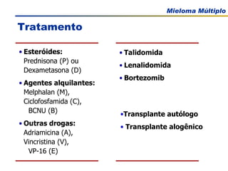 Tratamento Transplante autólogo Transplante alogênico Esteróides: Prednisona (P) ou  Dexametasona (D) Agentes alquilantes:   Melphalan (M),  Ciclofosfamida (C),  BCNU (B) Outras drogas:   Adriamicina (A),  Vincristina (V),  VP-16 (E) Talidomida Lenalidomida Bortezomib 