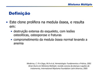 Este clone prolifera na medula óssea, e resulta em: destruição extensa do esqueleto, com lesões osteolíticas, osteoporose e fraturas comprometimento da medula óssea normal levando a anemia Medeiros, C. R in Zago, M.A et al, Hematologia: Fundamentos e Prática, 2001 Brian Durie em Mieloma Múltiplo: revisão concisa da doença e opções de tratamento, International Myeloma Foundation Latin America, 2005 Definição 