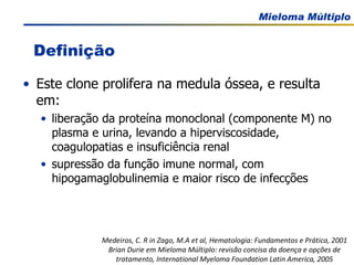 Este clone prolifera na medula óssea, e resulta em: liberação da proteína monoclonal (componente M) no plasma e urina, levando a hiperviscosidade, coagulopatias e insuficiência renal supressão da função imune normal, com hipogamaglobulinemia e maior risco de infecções Definição Medeiros, C. R in Zago, M.A et al, Hematologia: Fundamentos e Prática, 2001 Brian Durie em Mieloma Múltiplo: revisão concisa da doença e opções de tratamento, International Myeloma Foundation Latin America, 2005 