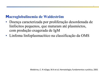 M acroglobulinemia de Waldeström Doença caracterizada por proliferação desordenada de linfócitos pequenos, que maturam até plasmóctos, com produção exagerada de IgM Linfoma linfoplasmacítico na classificação da OMS Medeiros, C. R inZago, M.A et al, Hematologia; fundamentos e prática, 2001 