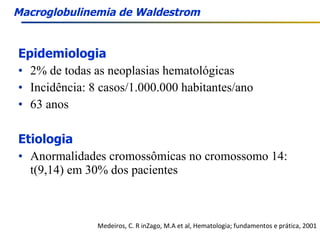 Epidemiologia 2% de todas as neoplasias hematológicas Incidência: 8 casos/1.000.000 habitantes/ano 63 anos Etiologia Anormalidades cromossômicas no cromossomo 14: t(9,14) em 30% dos pacientes Medeiros, C. R inZago, M.A et al, Hematologia; fundamentos e prática, 2001 Macroglobulinemia de Waldestrom 