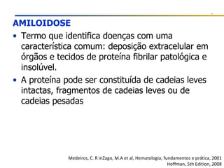 AMILOIDOSE Termo que identifica doenças com uma característica comum: deposição extracelular em órgãos e tecidos de proteína fibrilar patológica e insolúvel. A proteína pode ser constituída de cadeias leves intactas, fragmentos de cadeias leves ou de cadeias pesadas Medeiros, C. R inZago, M.A et al, Hematologia; fundamentos e prática, 2001 Hoffman, 5th Edition, 2008 