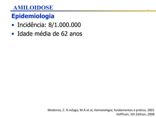 Epidemiologia Incidência: 8/1.000.000 Idade média de 62 anos Medeiros, C. R inZago, M.A et al, Hematologia; fundamentos e prática, 2001 Hoffman, 5th Edition, 2008 AMILOIDOSE 