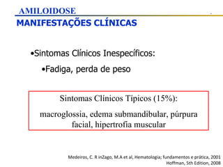 MANIFESTAÇÕES CLÍNICAS Medeiros, C. R inZago, M.A et al, Hematologia; fundamentos e prática, 2001 Hoffman, 5th Edition, 2008 AMILOIDOSE Sintomas Clínicos Inespecíficos: Fadiga, perda de peso Sintomas Clínicos Típicos (15%): macroglossia, edema submandibular, púrpura facial, hipertrofia muscular 