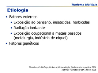 Fatores externos Exposição ao benzeno, inseticidas, herbicidas Radiação ionizante Exposição ocupacional a metais pesados (metalurgia, indústria de níquel) Fatores genéticos Medeiros, C. R inZago, M.A et al, Hematologia; fundamentos e prática, 2001 Hoffman Hematology 5th Edition, 2008 Etiologia 