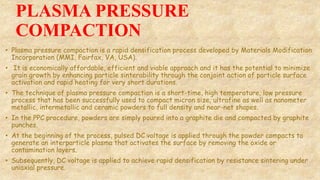 PLASMA PRESSURE
COMPACTION
• Plasma pressure compaction is a rapid densification process developed by Materials Modification
Incorporation (MMI, Fairfax, VA, USA).
• It is economically affordable, efficient and viable approach and it has the potential to minimize
grain growth by enhancing particle sinterability through the conjoint action of particle surface
activation and rapid heating for very short durations.
• The technique of plasma pressure compaction is a short-time, high temperature, low pressure
process that has been successfully used to compact micron size, ultrafine as well as nanometer
metallic, intermetallic and ceramic powders to full density and near-net shapes.
• In the PPC procedure, powders are simply poured into a graphite die and compacted by graphite
punches.
• At the beginning of the process, pulsed DC voltage is applied through the powder compacts to
generate an interparticle plasma that activates the surface by removing the oxide or
contamination layers.
• Subsequently, DC voltage is applied to achieve rapid densification by resistance sintering under
uniaxial pressure.
 