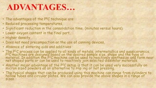 ADVANTAGES…
• The advantages of the P2C technique are:
• Reduced processing temperatures,
• Significant reduction in the consolidation time, (minutes versus hours).
• Lower oxygen content in the final part,
• Higher density,
• Does not need precompaction or the use of canning devices,
• Absence of sintering aids and additives
• The P2C process can be applied to all kinds of metals, intermetallics and quasiceramics.
P2C machines are designed based on the desired sample size, shape and the type of
material. In addition the P2C machine can be used to reactively synthesize and form near
net shaped parts or can be used to reactively join selected dissimilar materials.
• Another major advantage of the P2C setup is that it can be used very successfully on
micron sized powders as an alternative to Hip'ing or hot pressing.
• The typical shapes that can be produced using this machine can range from cylinders to
hollow tubes and circular plates. We can also provide the above shapes in a range of
sizes.
 
