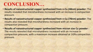 CONCLUSION…
• Results of nanostructured copper synthesized from n-Cu (48nm) powder: The
results revealed that microhardness increased with an increase in compaction
pressure.
• Results of nanostructured copper synthesized from n-Cu (78nm) powder: The
results also revealed that microhardness increased with an increase in
compaction pressure.
• Results of nanostructured copper synthesized from micron size Cu powder :
The results revealed that microhardness increased with an increase in
compaction pressure, with a maximum increase obtained at 1GPa compaction
pressure.
 