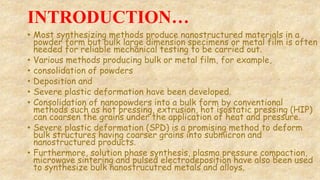 INTRODUCTION…
• Most synthesizing methods produce nanostructured materials in a
powder form but bulk large dimension specimens or metal film is often
needed for reliable mechanical testing to be carried out.
• Various methods producing bulk or metal film, for example,
• consolidation of powders
• Deposition and
• Severe plastic deformation have been developed.
• Consolidation of nanopowders into a bulk form by conventional
methods such as hot pressing, extrusion, hot isostatic pressing (HIP)
can coarsen the grains under the application of heat and pressure.
• Severe plastic deformation (SPD) is a promising method to deform
bulk structures having coarser grains into submicron and
nanostructured products.
• Furthermore, solution phase synthesis, plasma pressure compaction,
microwave sintering and pulsed electrodeposition have also been used
to synthesize bulk nanostrucutred metals and alloys.
 
