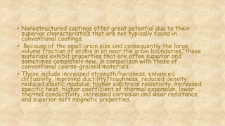 • Nanostructured coatings offer great potential due to their
superior characteristics that are not typically found in
conventional coatings.
• Because of the small grain size and consequently the large
volume fraction of atoms in or near the grain boundaries, these
materials exhibit properties that are often superior and
sometimes completely new, in comparison with those of
conventional coarse-grained materials.
• These include increased strength/hardness, enhanced
diffusivity, improved ductility/toughness, reduced density,
reduced elastic modulus, higher electrical resistivity, increased
specific heat, higher coefficient of thermal expansion, lower
thermal conductivity, increased corrosion and wear resistance
and superior soft magnetic properties.
 