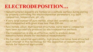 ELECTRODEPOSITION…
• Nanostructured deposits are formed on a cathode surface during plating
by properly controlling the electrodeposition parameters, e.g. bath
composition, temperature, pH, etc.
• A very large number of pure metals, alloys and ceramics can be
electrodeposited with grain sizes less than 100-nm.
• Pure metals, alloys, multilayered structures, metal matrix composites
have been successfully produced by electrodeposition methods.
• Electrodeposition is also an effective route to produce dense
nanostructured sheets for mechanical measurements.
• Its low cost, industrial applicability, high production rates have attracted
much interest in this technology for the deposition of nanostructured
metals for industrial applications.
 