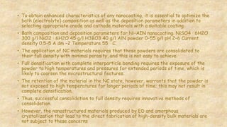 • To obtain enhanced characteristics of any nanocoating, it is essential to optimize the
bath (electrolyte) composition as well as the deposition parameters in addition to
selecting appropriate anode and cathode materials with a suitable coating.
• Bath composition and deposition parameters for Ni–AIN nanocoating. NiSO4 · 6H2O
300 g/l NiCl2 · 6H2O 45 g/l H3BO3 40 g/l AlN powder 0–55 g/l pH 2–6 Current
density 0.5–5 A dm −2 Temperature 55 ◦C.
• The application of NC materials requires that these powders are consolidated to
their full density with minimal porosity, and this is not easy to achieve.
• Full densification with complete interparticle bonding requires the exposure of the
powder to high temperatures and pressures for extended periods of time, which is
likely to coarsen the microstructural features.
• The retention of the material in the NC state, however, warrants that the powder is
not exposed to high temperatures for longer periods of time; this may not result in
complete densification.
• Thus, successful consolidation to full density requires innovative methods of
consolidation.
• However, the nanostructured materials produced by ED and amorphous
crystallization that lead to the direct fabrication of high-density bulk materials are
not subject to these concerns
 