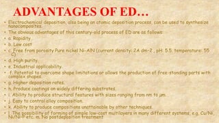 ADVANTAGES OF ED…
• Electrochemical deposition, also being an atomic deposition process, can be used to synthesize
nanocomposites.
• The obvious advantages of this century-old process of ED are as follows:
• a. Rapidity
• b. Low cost
• c. Free from porosity Pure nickel Ni-AlN (current density: 2A dm−2 , pH: 5.5. temperature: 55
◦C)
• d. High purity.
• e. Industrial applicability.
• f. Potential to overcome shape limitations or allows the production of free-standing parts with
complex shapes.
• g. Higher deposition rates.
• h. Produce coatings on widely differing substrates.
• i. Ability to produce structural features with sizes ranging from nm to µm.
• j. Easy to control alloy composition.
• k. Ability to produce compositions unattainable by other techniques.
• l. The possibility of forming of simple low-cost multilayers in many different systems, e.g. Cu/Ni,
Ni/Ni–P etc. m. No postdeposition treatment
 