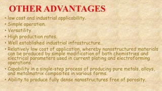 OTHER ADVANTAGES
• low cost and industrial applicability.
• Simple operation.
• Versatility.
• High production rates.
• Well established industrial infrastructure.
• Relatively low cost of application, whereby nanostructured materials
can be produced by simple modification of bath chemistries and
electrical parameters used in current plating and electroforming
operations.
• Capability in a single-step process of producing pure metals, alloys,
and metalmatrix composites in various forms.
• Ability to produce fully dense nanostructures free of porosity.
 