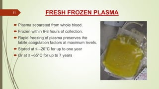 FRESH FROZEN PLASMA
 Plasma separated from whole blood.
 Frozen within 6-8 hours of collection.
 Rapid freezing of plasma preserves the
labile coagulation factors at maximum levels.
 Stored at ≤ –20°C for up to one year
 Or at ≤ –65°C for up to 7 years
11
 