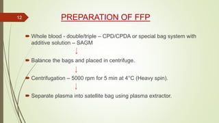 PREPARATION OF FFP
 Whole blood - double/triple – CPD/CPDA or special bag system with
additive solution – SAGM
 Balance the bags and placed in centrifuge.
 Centrifugation – 5000 rpm for 5 min at 4°C (Heavy spin).
 Separate plasma into satellite bag using plasma extractor.
12
 