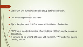  Label with unit number and blood group before separation.
 Cut the tubing between two seals
 Place the plasma at -20°C or lower within 6 hours of collection.
 FFP from a standard donation of whole blood (450ml) usually measures
175-250 ml.
 It contains 70-80 units/dl of Factor VIII, Factor IX, vWF and other plasma
clottting factors.
13
 