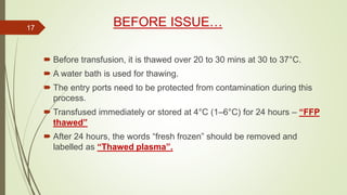 BEFORE ISSUE…
 Before transfusion, it is thawed over 20 to 30 mins at 30 to 37°C.
 A water bath is used for thawing.
 The entry ports need to be protected from contamination during this
process.
 Transfused immediately or stored at 4°C (1–6°C) for 24 hours – “FFP
thawed”
 After 24 hours, the words “fresh frozen” should be removed and
labelled as “Thawed plasma”.
17
 
