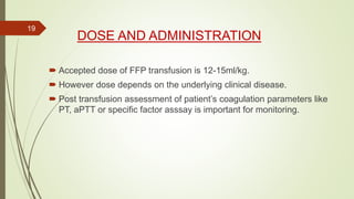 DOSE AND ADMINISTRATION
 Accepted dose of FFP transfusion is 12-15ml/kg.
 However dose depends on the underlying clinical disease.
 Post transfusion assessment of patient’s coagulation parameters like
PT, aPTT or specific factor asssay is important for monitoring.
19
 