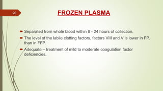 FROZEN PLASMA
 Separated from whole blood within 8 - 24 hours of collection.
 The level of the labile clotting factors, factors VIII and V is lower in FP,
than in FFP.
 Adequate – treatment of mild to moderate coagulation factor
deficiencies.
20
 