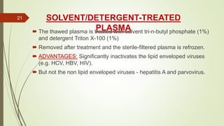 SOLVENT/DETERGENT-TREATED
PLASMA The thawed plasma is treated with solvent tri-n-butyl phosphate (1%)
and detergent Triton X-100 (1%)
 Removed after treatment and the sterile-filtered plasma is refrozen.
 ADVANTAGES: Significantly inactivates the lipid enveloped viruses
(e.g. HCV, HBV, HIV).
 But not the non lipid enveloped viruses - hepatitis A and parvovirus.
21
 