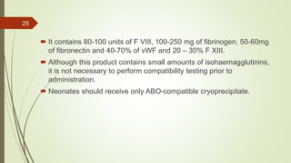  It contains 80-100 units of F VIII, 100-250 mg of fibrinogen, 50-60mg
of fibronectin and 40-70% of vWF and 20 – 30% F XIII.
 Although this product contains small amounts of isohaemagglutinins,
it is not necessary to perform compatibility testing prior to
administration.
 Neonates should receive only ABO-compatible cryoprecipitate.
25
 