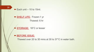  Each unit – 10 to 15ml.
 SHELF LIFE: Frozen:1 yr
Thawed: 6 hr
 STORAGE: 18°C or lesser
 BEFORE ISSUE:
Thawed over 20 to 30 mins at 30 to 37°C in water bath.
26
 