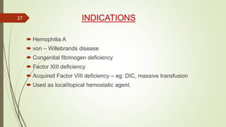 INDICATIONS
 Hemophilia A
 von – Willebrands disease
 Congenital fibrinogen deficiency
 Factor XIII deficiency
 Acquired Factor VIII deficiency – eg: DIC, massive transfusion
 Used as local/topical hemostatic agent.
27
 